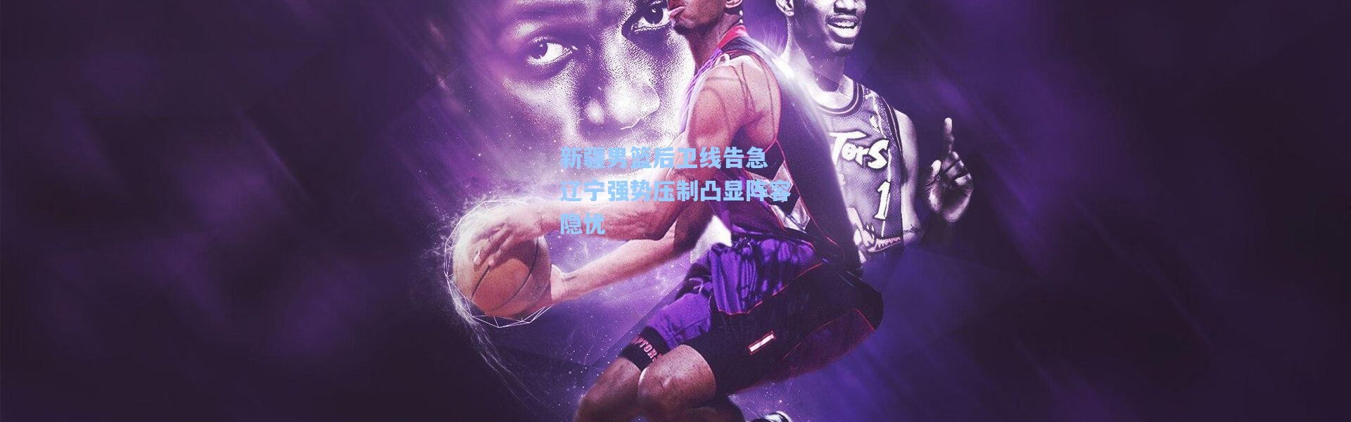 新疆男篮后卫线告急 辽宁强势压制凸显阵容隐忧