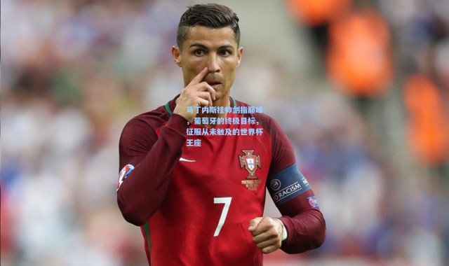 马丁内斯挂帅剑指巅峰，葡萄牙的终极目标，征服从未触及的世界杯王座