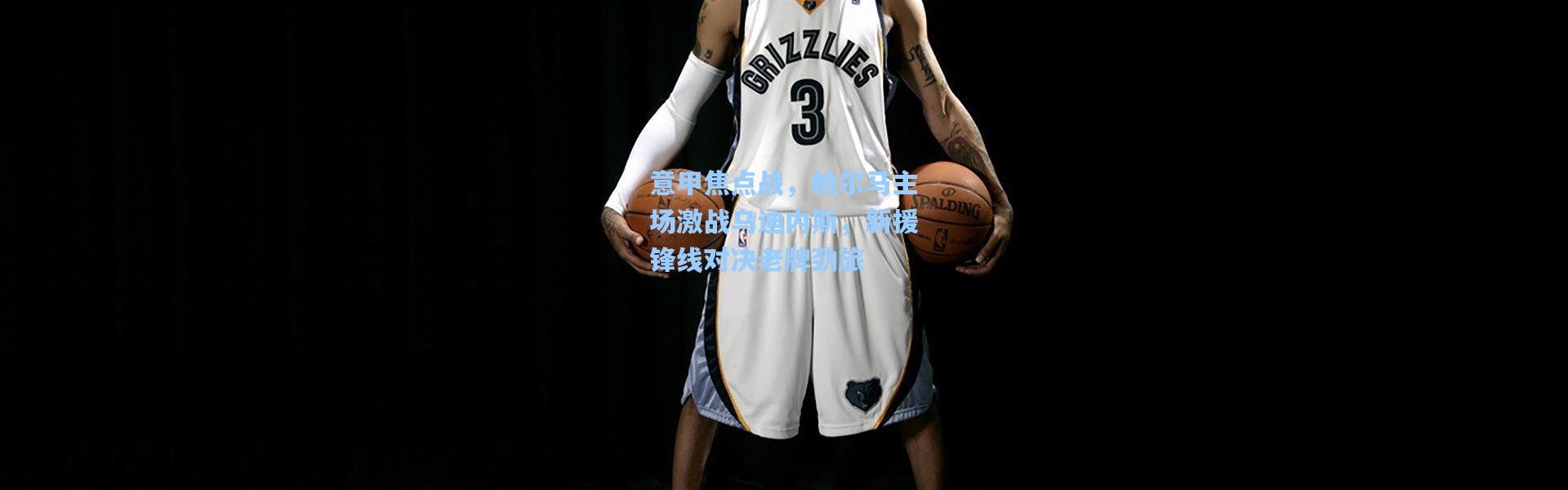 意甲焦点战，帕尔马主场激战乌迪内斯，新援锋线对决老牌劲旅