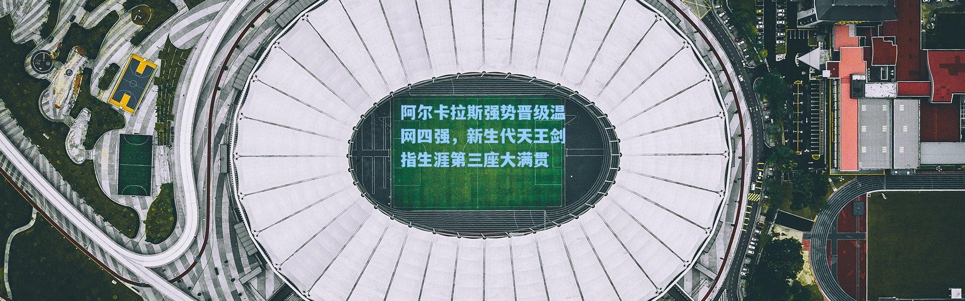 阿尔卡拉斯强势晋级温网四强，新生代天王剑指生涯第三座大满贯