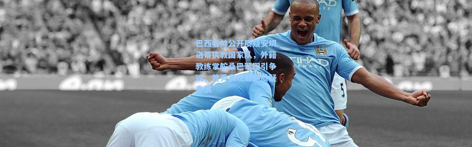 巴西名帅公开质疑安切洛蒂执教国家队，外籍教练掌舵桑巴军团引争议，首秀表现加剧质疑声浪