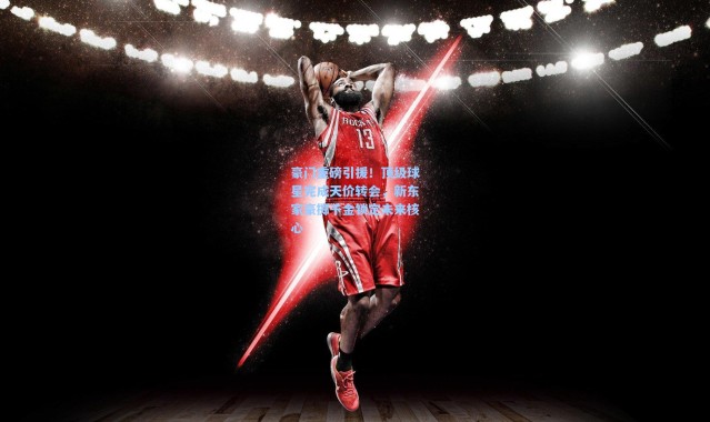 豪门重磅引援!顶级球星完成天价转会,新东家豪掷千金锁定未来核心