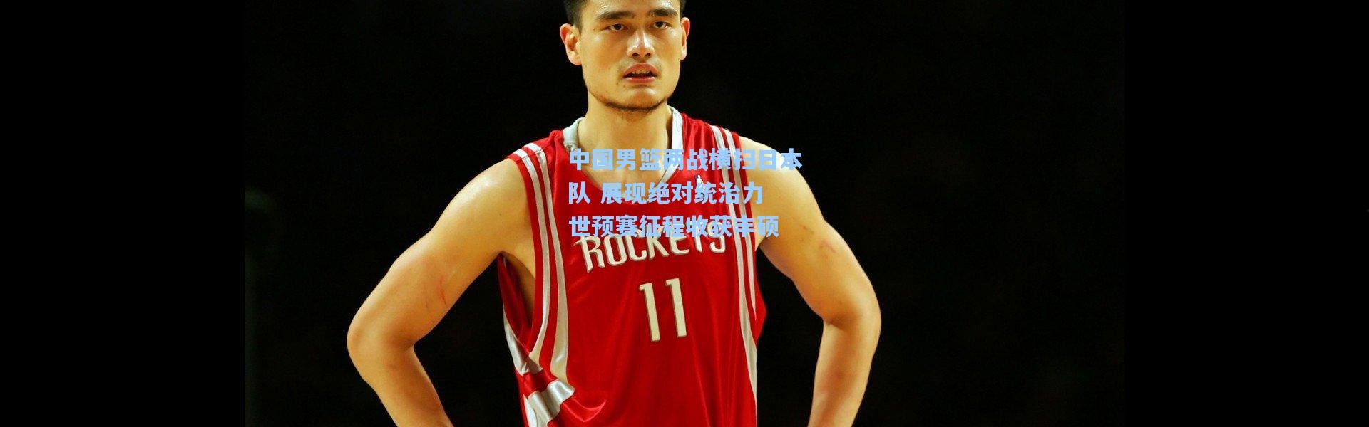 中国男篮两战横扫日本队 展现绝对统治力 世预赛征程收获丰硕