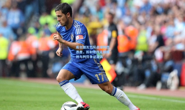 库尔图瓦怒斥点球判罚愚蠢，折射现代足球规则与判罚争议漩涡