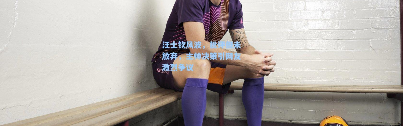 汪士钦风波，批评但未放弃，主帅决策引网友激烈争议