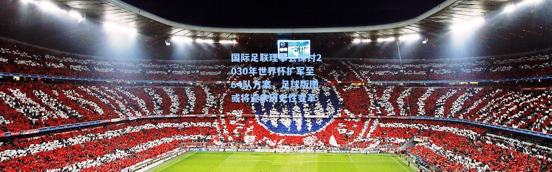 国际足联理事会探讨2030年世界杯扩军至64队方案，足球版图或将迎来历史性变革