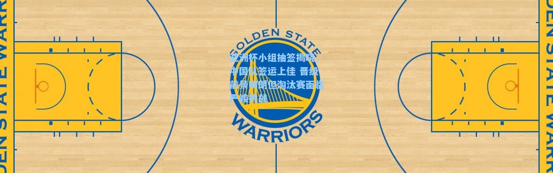 亚洲杯小组抽签揭晓，中国队签运上佳 晋级前景明朗但淘汰赛面临严峻挑战