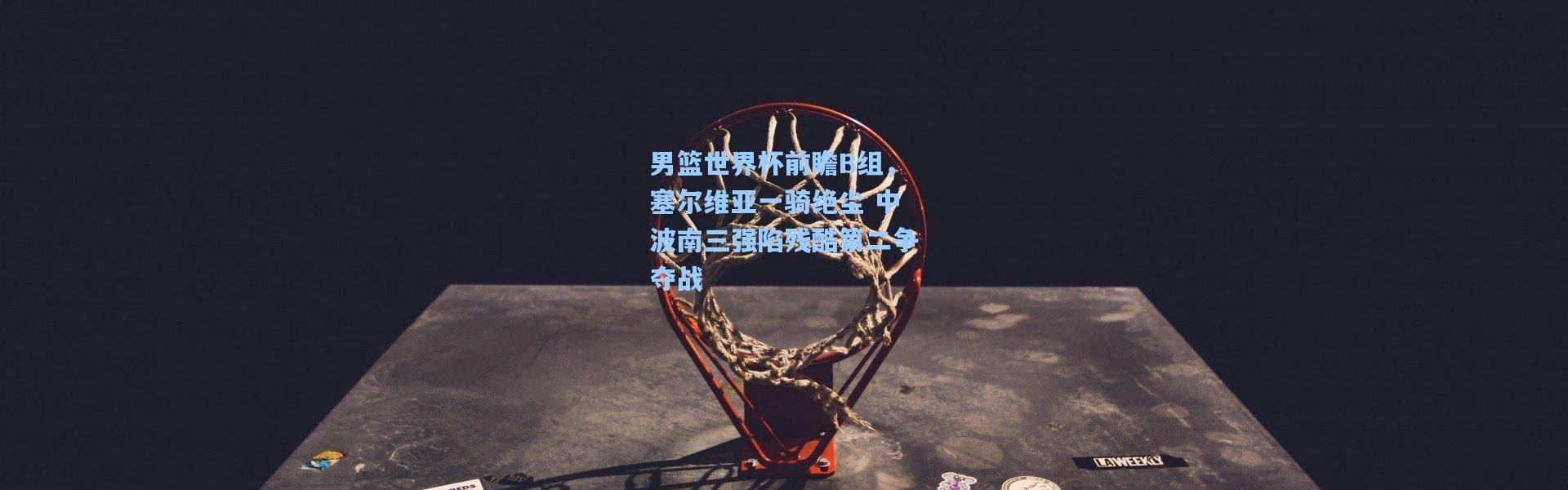 男篮世界杯前瞻B组，塞尔维亚一骑绝尘 中波南三强陷残酷第二争夺战