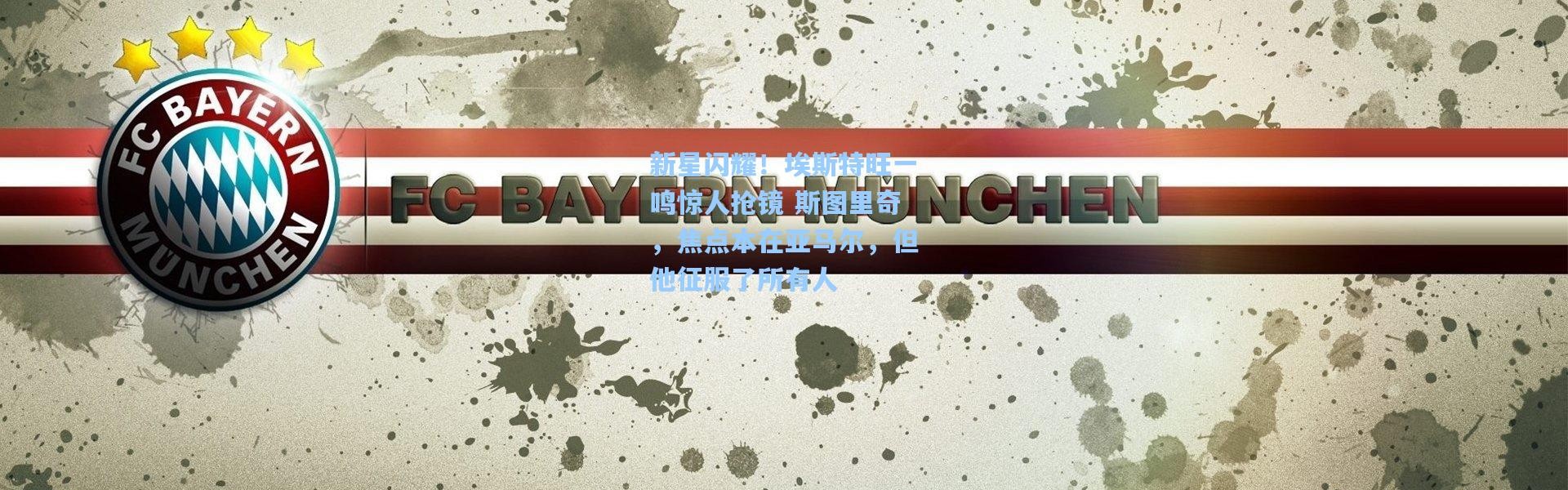 新星闪耀！埃斯特旺一鸣惊人抢镜 斯图里奇，焦点本在亚马尔，但他征服了所有人