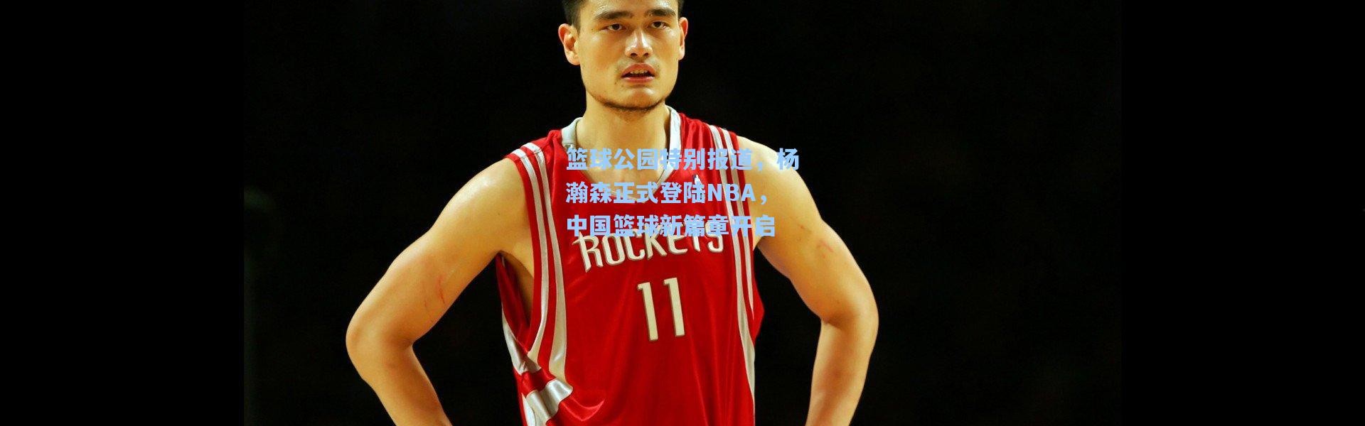 篮球公园特别报道，杨瀚森正式登陆NBA，中国篮球新篇章开启