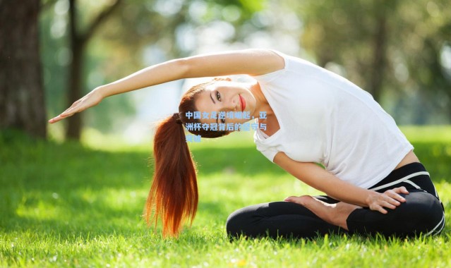 中国女足逆境崛起,亚洲杯夺冠背后的坚守与突破
