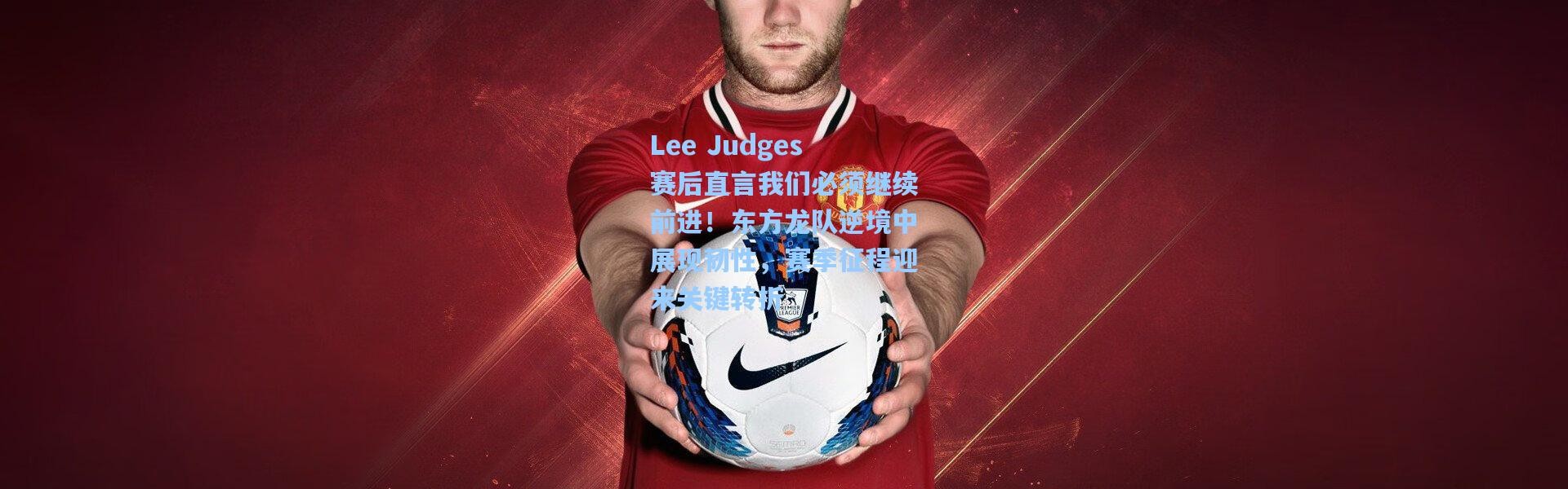 Lee Judges赛后直言我们必须继续前进！东方龙队逆境中展现韧性，赛季征程迎来关键转折