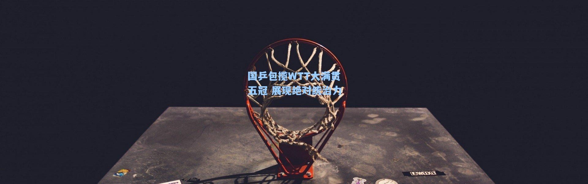 国乒包揽WTT大满贯五冠 展现绝对统治力
