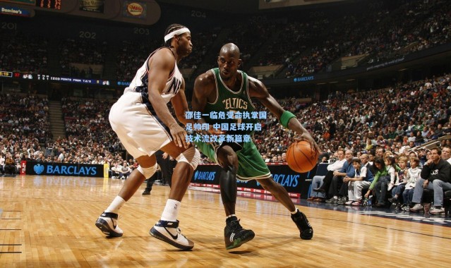 邵佳一临危受命执掌国足帅印 中国足球开启技术流改革新篇章