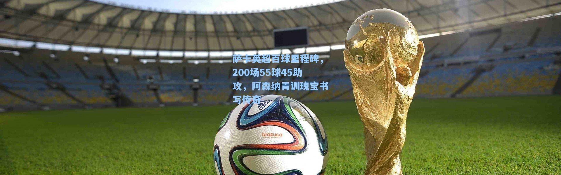 萨卡英超百球里程碑，200场55球45助攻，阿森纳青训瑰宝书写传奇