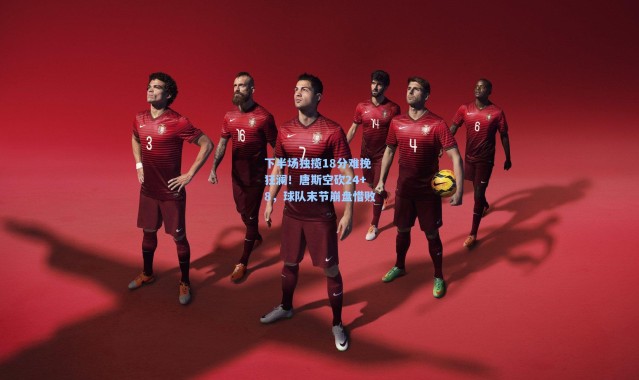 下半场独揽18分难挽狂澜！唐斯空砍24+8，球队末节崩盘惜败