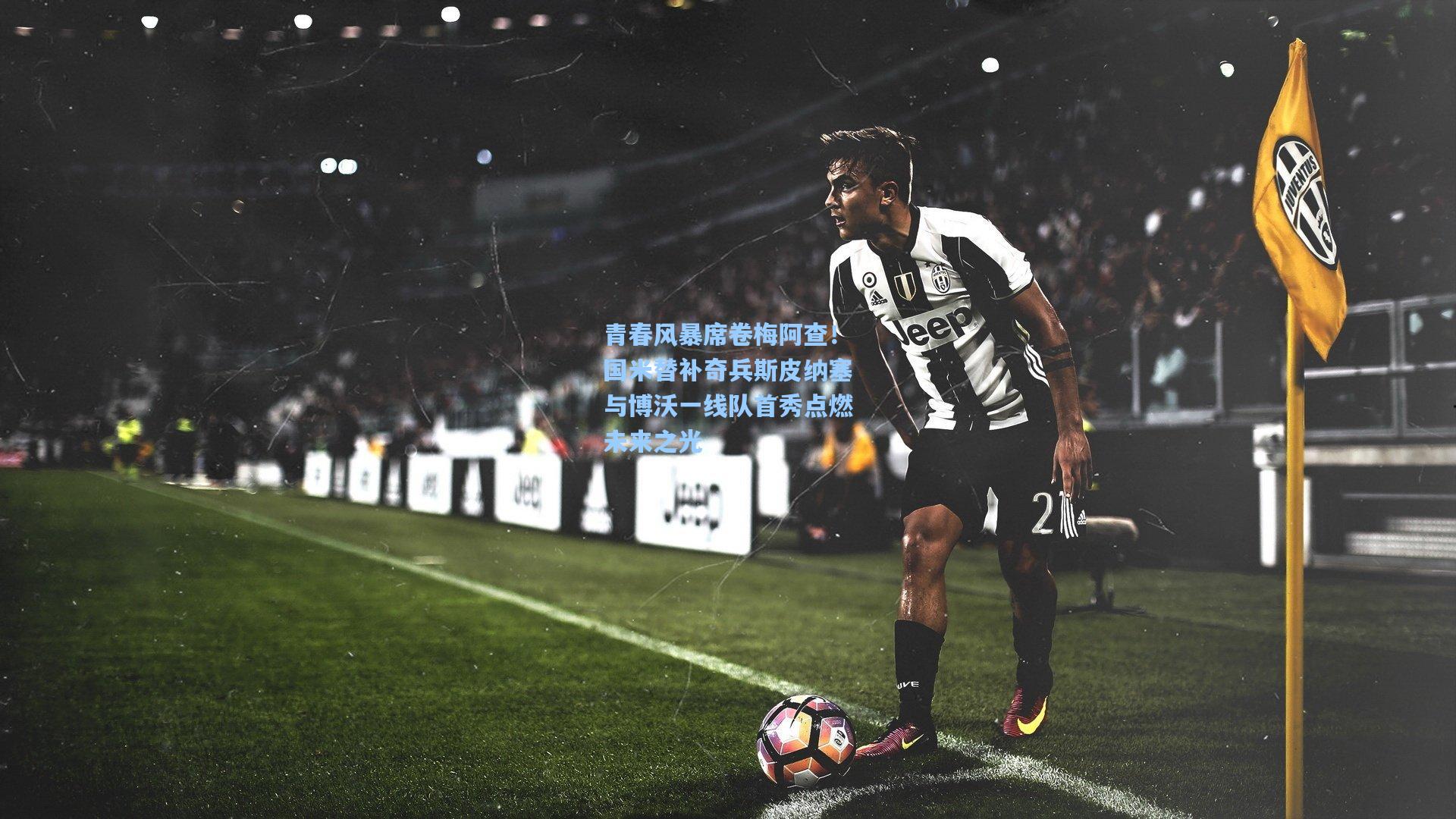 青春风暴席卷梅阿查！国米替补奇兵斯皮纳塞与博沃一线队首秀点燃未来之光